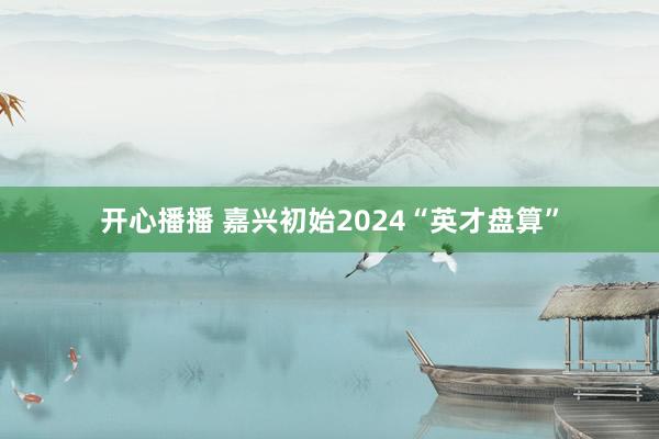 开心播播 嘉兴初始2024“英才盘算”