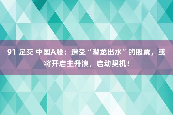 91 足交 中国A股：遭受“潜龙出水”的股票，或将开启主升浪，启动契机！