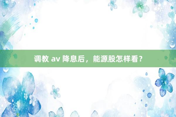 调教 av 降息后，能源股怎样看？