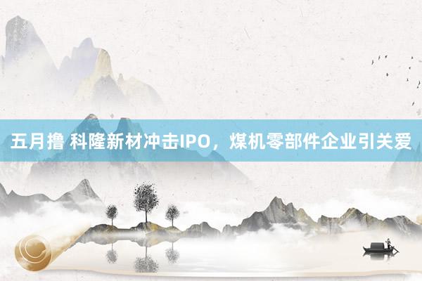 五月撸 科隆新材冲击IPO，煤机零部件企业引关爱