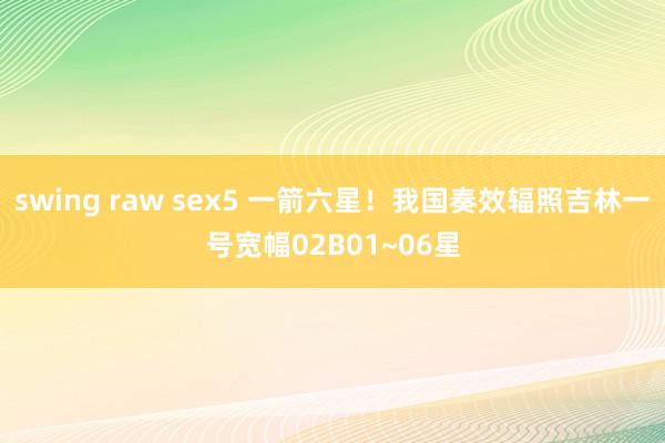 swing raw sex5 一箭六星！我国奏效辐照吉林一号宽幅02B01~06星