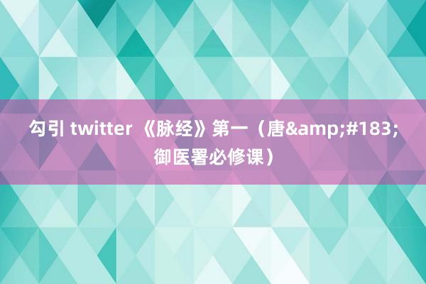 勾引 twitter 《脉经》第一（唐&#183;御医署必修课）