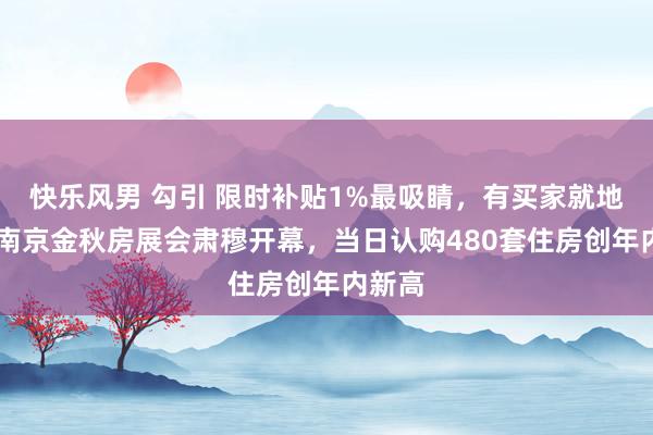 快乐风男 勾引 限时补贴1%最吸睛，有买家就地下定 南京金秋房展会肃穆开幕，当日认购480套住房创年内新高