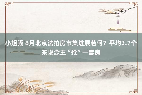 小姐骚 8月北京法拍房市集进展若何？平均3.7个东说念主“抢”一套房