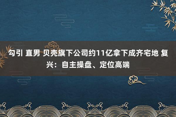 勾引 直男 贝壳旗下公司约11亿拿下成齐宅地 复兴：自主操盘、定位高端