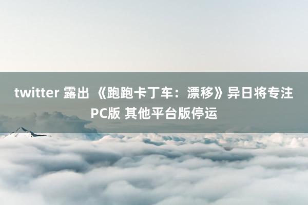 twitter 露出 《跑跑卡丁车：漂移》异日将专注PC版 其他平台版停运