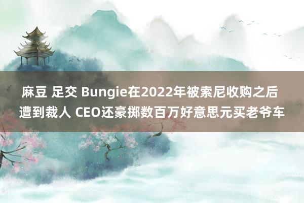 麻豆 足交 Bungie在2022年被索尼收购之后 遭到裁人 CEO还豪掷数百万好意思元买老爷车