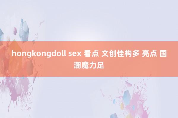 hongkongdoll sex 看点 文创佳构多 亮点 国潮魔力足