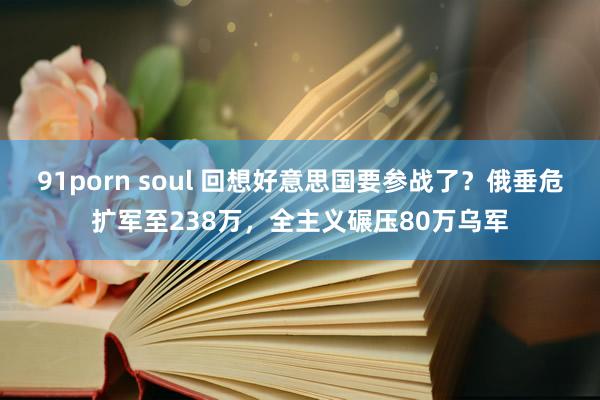 91porn soul 回想好意思国要参战了？俄垂危扩军至238万，全主义碾压80万乌军