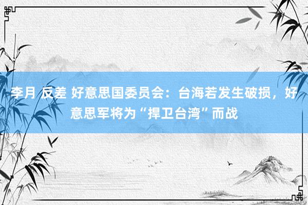 李月 反差 好意思国委员会：台海若发生破损，好意思军将为“捍卫台湾”而战