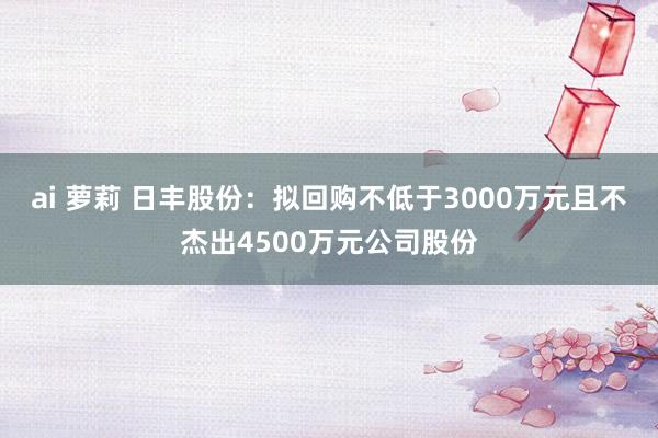 ai 萝莉 日丰股份：拟回购不低于3000万元且不杰出4500万元公司股份