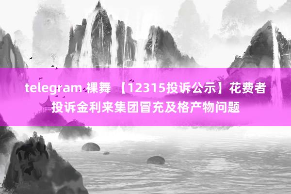 telegram 裸舞 【12315投诉公示】花费者投诉金利来集团冒充及格产物问题