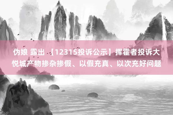 伪娘 露出 【12315投诉公示】挥霍者投诉大悦城产物掺杂掺假、以假充真、以次充好问题