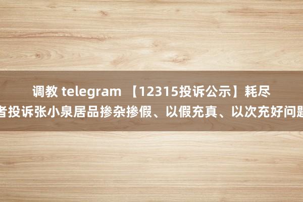 调教 telegram 【12315投诉公示】耗尽者投诉张小泉居品掺杂掺假、以假充真、以次充好问题