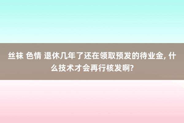 丝袜 色情 退休几年了还在领取预发的待业金， 什么技术才会再行核发啊?