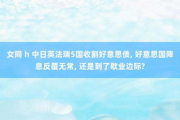 女同 h 中日英法瑞5国收割好意思债， 好意思国降息反覆无常， 还是到了歇业边际?