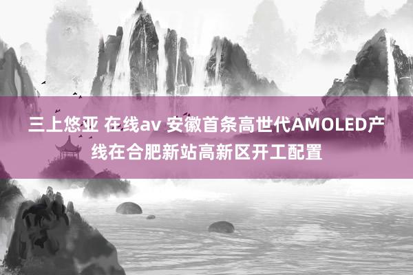 三上悠亚 在线av 安徽首条高世代AMOLED产线在合肥新站高新区开工配置