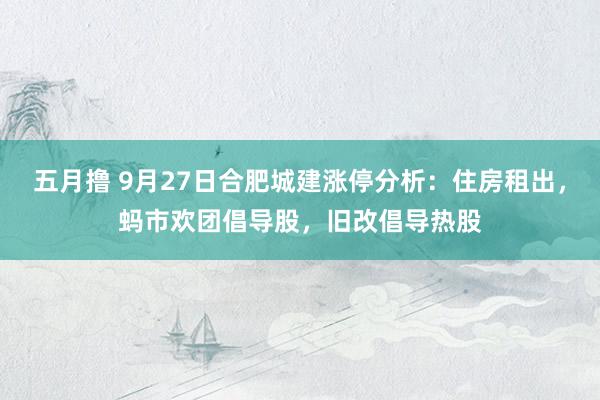 五月撸 9月27日合肥城建涨停分析：住房租出，蚂市欢团倡导股，旧改倡导热股