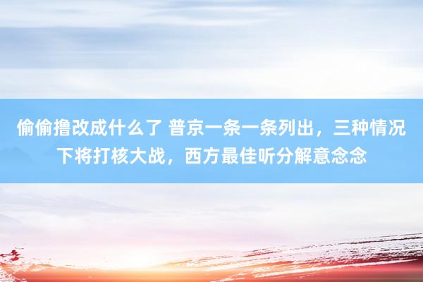 偷偷撸改成什么了 普京一条一条列出，三种情况下将打核大战，西方最佳听分解意念念