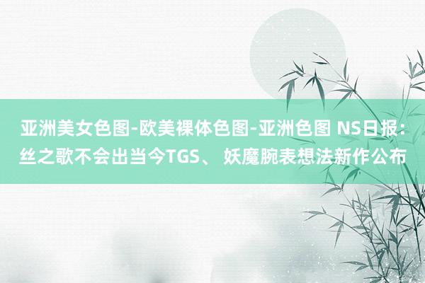 亚洲美女色图-欧美裸体色图-亚洲色图 NS日报：丝之歌不会出当今TGS、 妖魔腕表想法新作公布