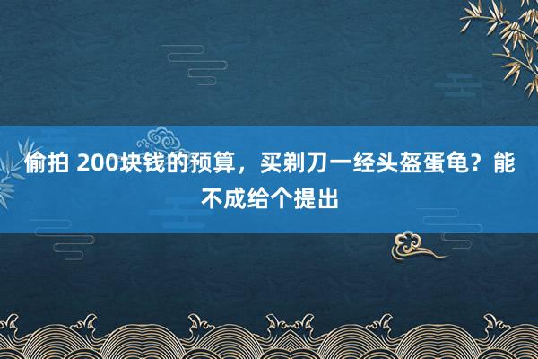 偷拍 200块钱的预算，买剃刀一经头盔蛋龟？能不成给个提出