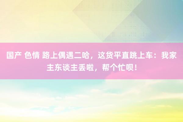 国产 色情 路上偶遇二哈，这货平直跳上车：我家主东谈主丢啦，帮个忙呗！