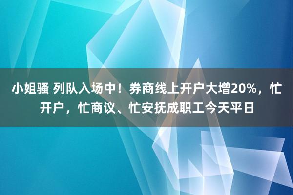 小姐骚 列队入场中！券商线上开户大增20%，忙开户，忙商议、忙安抚成职工今天平日