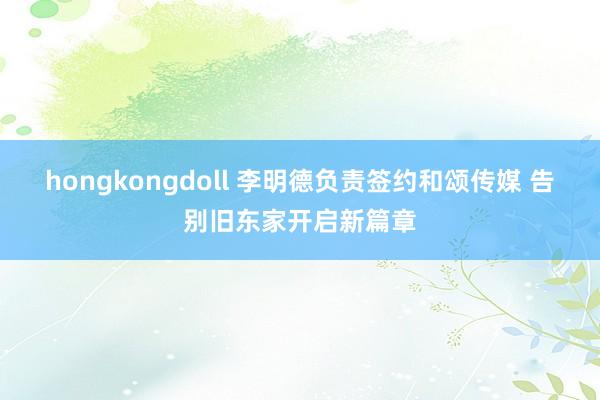 hongkongdoll 李明德负责签约和颂传媒 告别旧东家开启新篇章