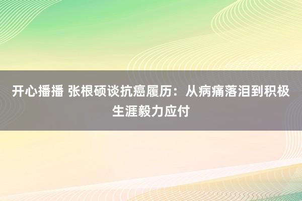 开心播播 张根硕谈抗癌履历：从病痛落泪到积极生涯毅力应付