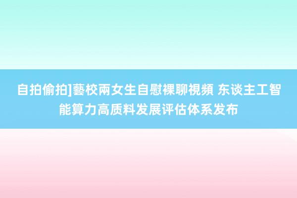 自拍偷拍]藝校兩女生自慰裸聊視頻 东谈主工智能算力高质料发展评估体系发布