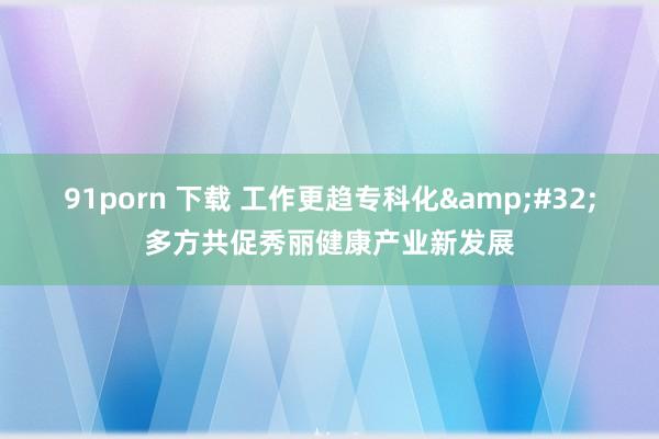 91porn 下载 工作更趋专科化&#32;多方共促秀丽健康产业新发展