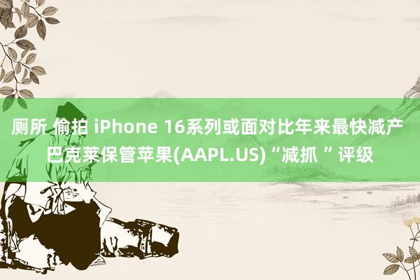 厕所 偷拍 iPhone 16系列或面对比年来最快减产 巴克莱保管苹果(AAPL.US)“减抓 ”评级