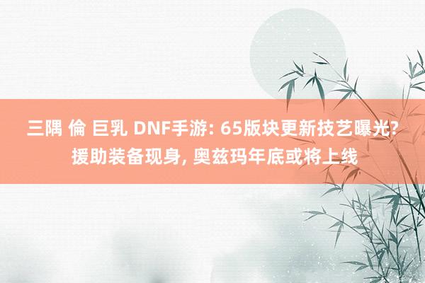 三隅 倫 巨乳 DNF手游: 65版块更新技艺曝光? 援助装备现身， 奥兹玛年底或将上线