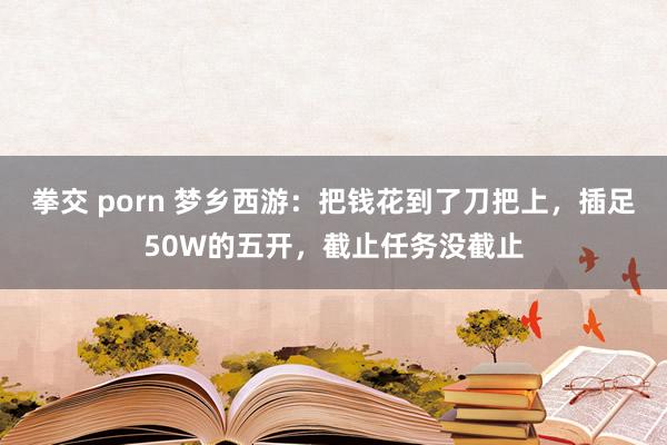 拳交 porn 梦乡西游：把钱花到了刀把上，插足50W的五开，截止任务没截止