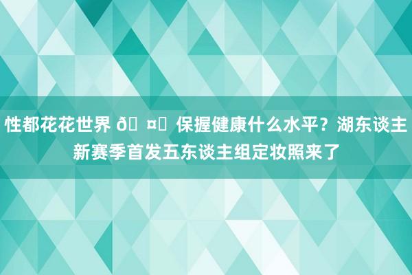 性都花花世界 🤔保握健康什么水平？湖东谈主新赛季首发五东谈主组定妆照来了