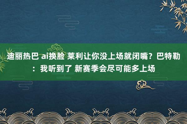 迪丽热巴 ai换脸 莱利让你没上场就闭嘴？巴特勒：我听到了 新赛季会尽可能多上场