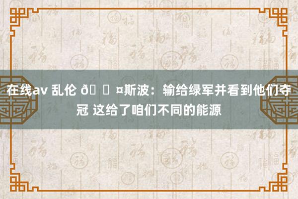 在线av 乱伦 😤斯波：输给绿军并看到他们夺冠 这给了咱们不同的能源