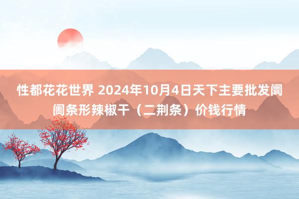 性都花花世界 2024年10月4日天下主要批发阛阓条形辣椒干（二荆条）价钱行情