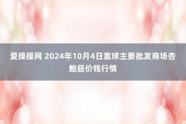 爱操操网 2024年10月4日寰球主要批发商场杏鲍菇价钱行情