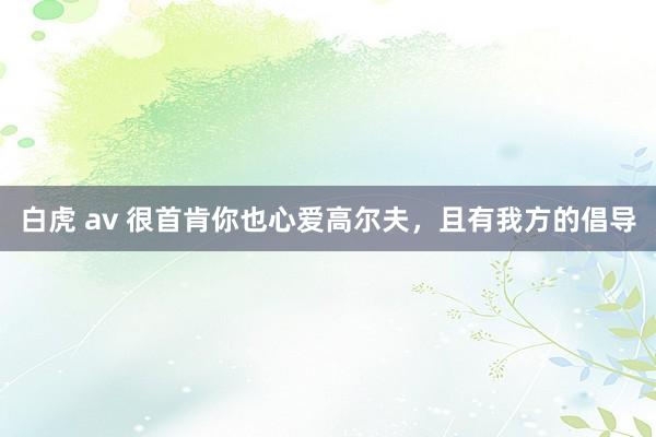 白虎 av 很首肯你也心爱高尔夫，且有我方的倡导