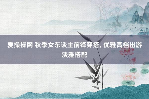 爱操操网 秋季女东谈主前锋穿搭， 优雅高档出游淡雅搭配