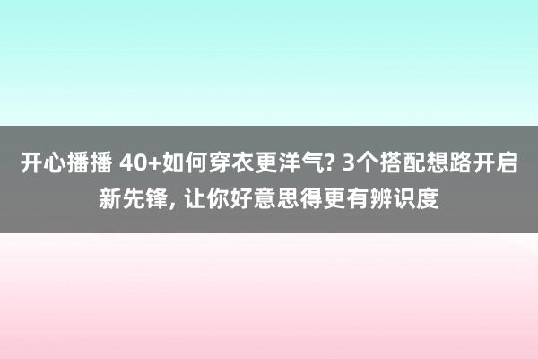 开心播播 40+如何穿衣更洋气? 3个搭配想路开启新先锋， 让你好意思得更有辨识度