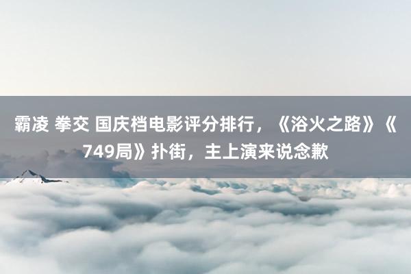 霸凌 拳交 国庆档电影评分排行，《浴火之路》《749局》扑街，主上演来说念歉