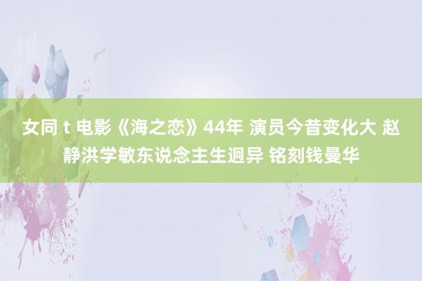 女同 t 电影《海之恋》44年 演员今昔变化大 赵静洪学敏东说念主生迥异 铭刻钱曼华