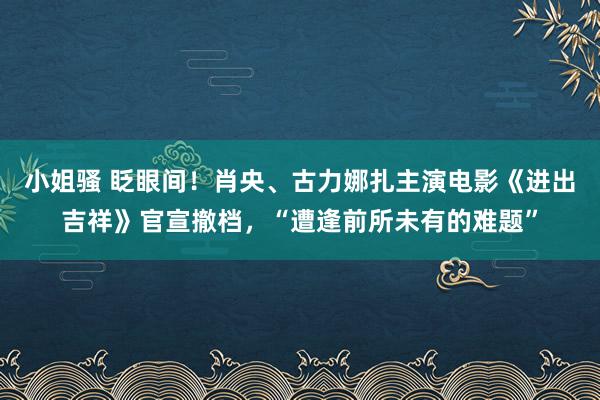 小姐骚 眨眼间！肖央、古力娜扎主演电影《进出吉祥》官宣撤档，“遭逢前所未有的难题”