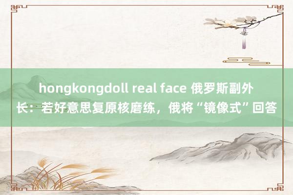 hongkongdoll real face 俄罗斯副外长：若好意思复原核磨练，俄将“镜像式”回答