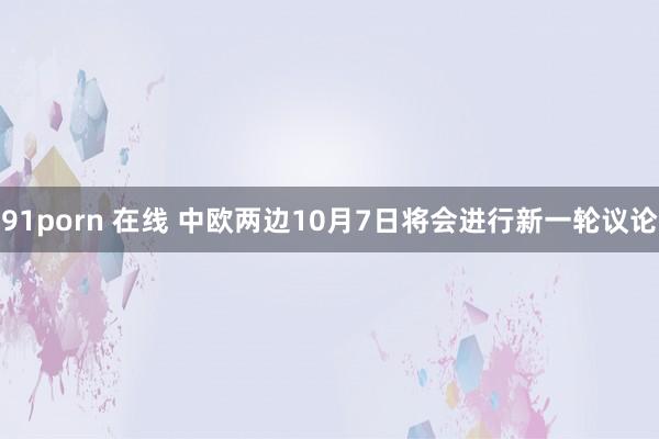 91porn 在线 中欧两边10月7日将会进行新一轮议论