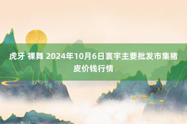 虎牙 裸舞 2024年10月6日寰宇主要批发市集猪皮价钱行情