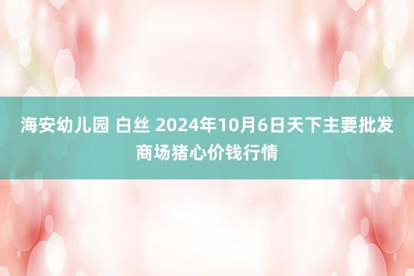 海安幼儿园 白丝 2024年10月6日天下主要批发商场猪心价钱行情