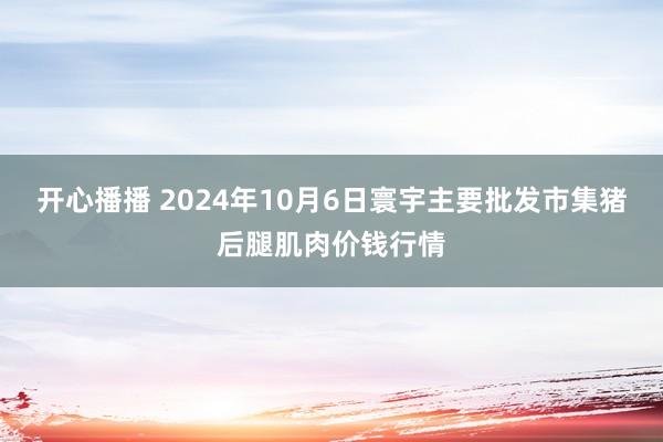 开心播播 2024年10月6日寰宇主要批发市集猪后腿肌肉价钱行情